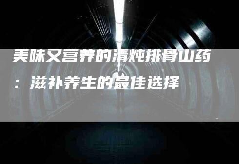 美味又营养的清炖排骨山药：滋补养生的最佳选择-速上门月嫂网