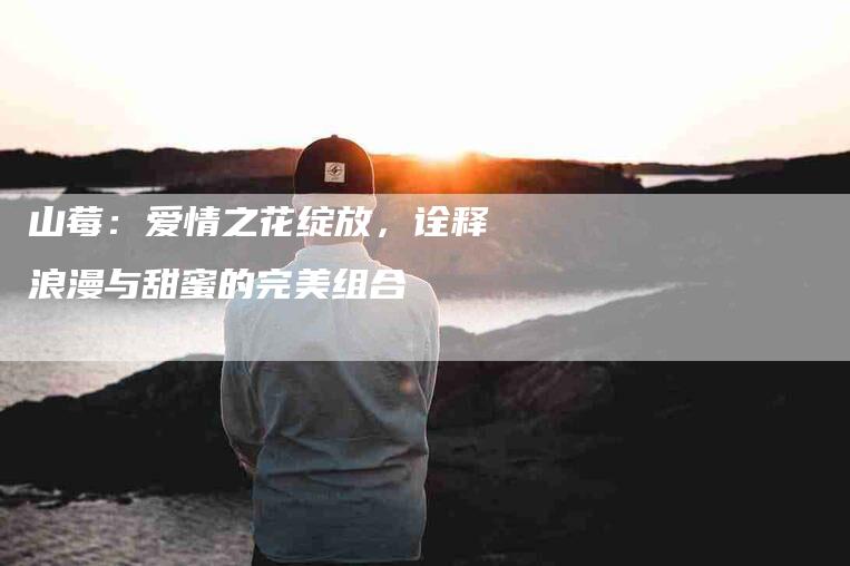 山莓：爱情之花绽放，诠释浪漫与甜蜜的完美组合-住家保姆月嫂服务_家政保洁钟点工家政服务_速上门月嫂网首页