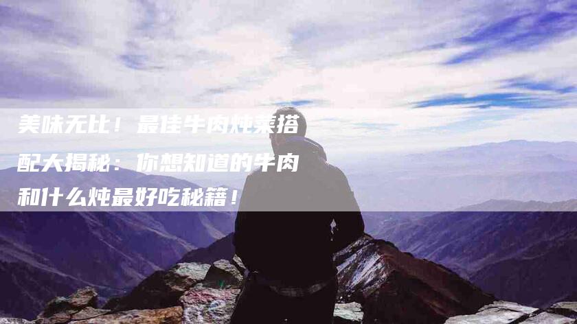 美味无比！最佳牛肉炖菜搭配大揭秘：你想知道的牛肉和什么炖最好吃秘籍！-住家保姆月嫂服务_家政保洁钟点工家政服务_速上门月嫂网首页