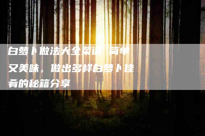 白萝卜做法大全菜谱 简单又美味，做出多样白萝卜佳肴的秘籍分享-住家保姆月嫂服务_家政保洁钟点工家政服务_速上门月嫂网首页