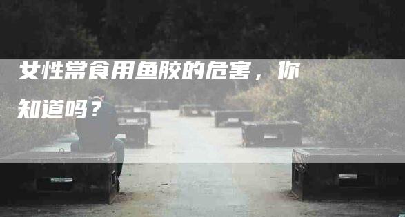 女性常食用鱼胶的危害，你知道吗？-住家保姆月嫂服务_家政保洁钟点工家政服务_速上门月嫂网首页