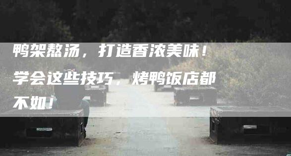 鸭架熬汤，打造香浓美味！学会这些技巧，烤鸭饭店都不如！-住家保姆月嫂服务_家政保洁钟点工家政服务_速上门月嫂网首页