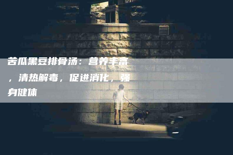 苦瓜黑豆排骨汤：营养丰富，清热解毒，促进消化，强身健体