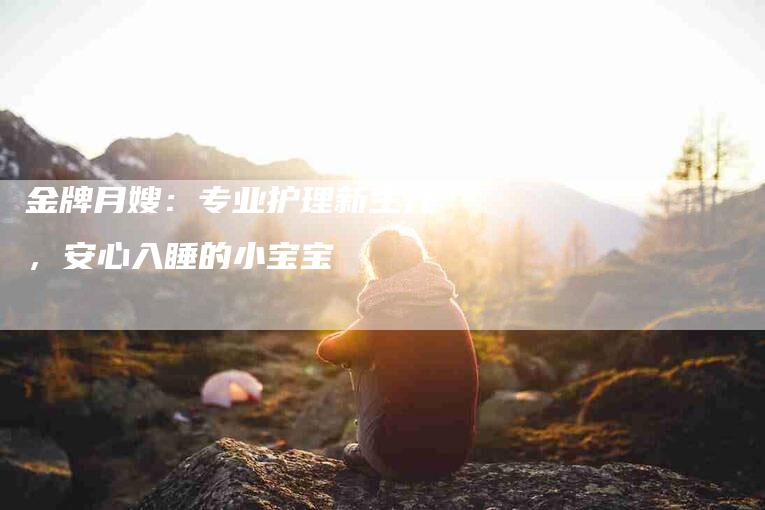 金牌月嫂：专业护理新生儿，安心入睡的小宝宝