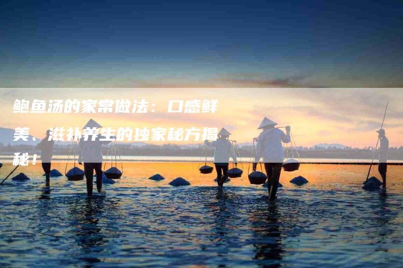 鲍鱼汤的家常做法：口感鲜美、滋补养生的独家秘方揭秘！-住家保姆月嫂服务_家政保洁钟点工家政服务_速上门月嫂网首页