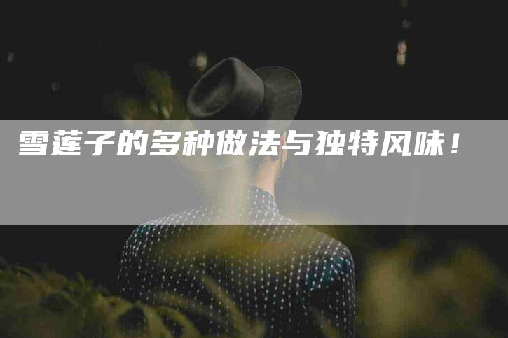 雪莲子的多种做法与独特风味！