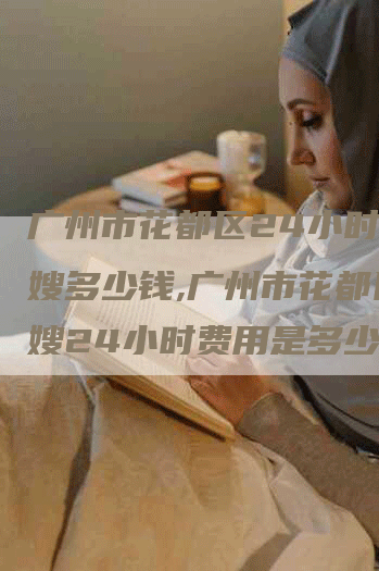 广州市花都区24小时的月嫂多少钱,广州市花都区月嫂24小时费用是多少？
