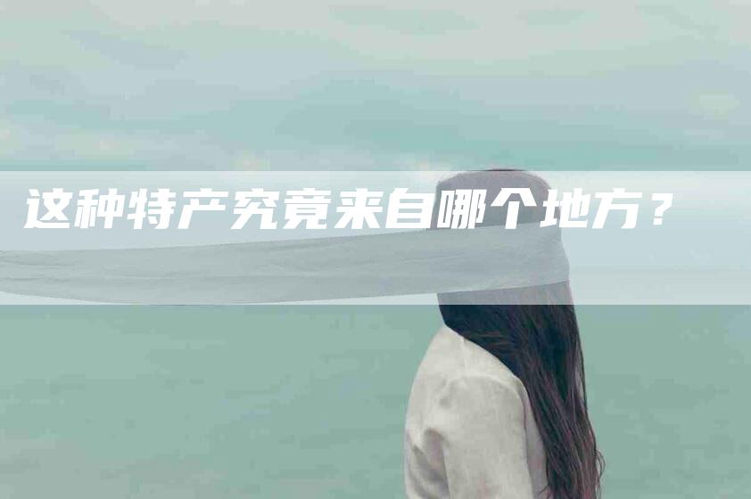 这种特产究竟来自哪个地方？-住家保姆月嫂服务_家政保洁钟点工家政服务_速上门月嫂网首页