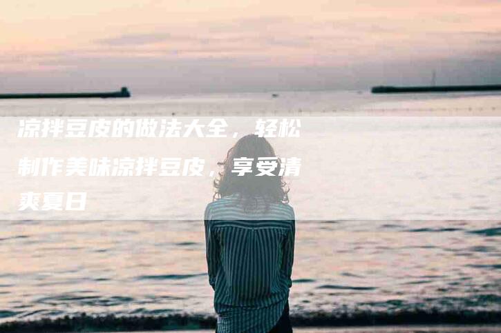 凉拌豆皮的做法大全，轻松制作美味凉拌豆皮，享受清爽夏日-住家保姆月嫂服务_家政保洁钟点工家政服务_速上门月嫂网首页