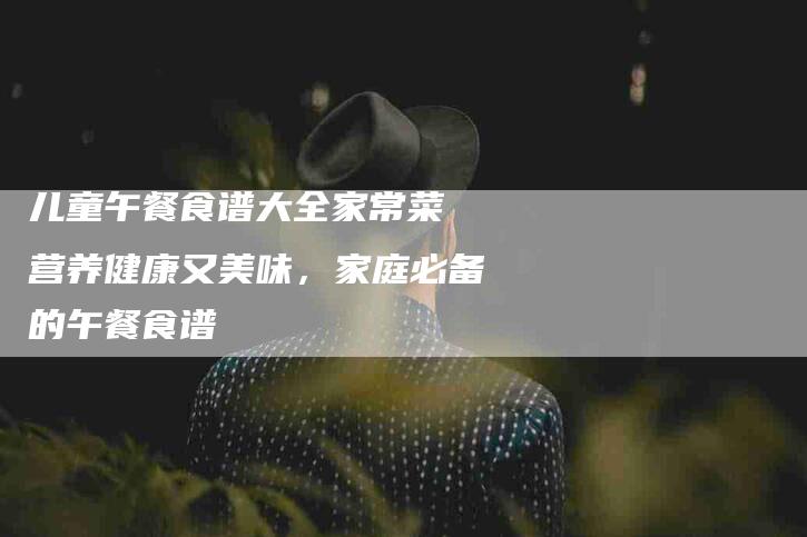 儿童午餐食谱大全家常菜 营养健康又美味，家庭必备的午餐食谱