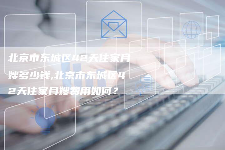 北京市东城区42天住家月嫂多少钱,北京市东城区42天住家月嫂费用如何？