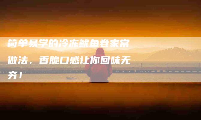 简单易学的冷冻鱿鱼卷家常做法，香脆口感让你回味无穷！