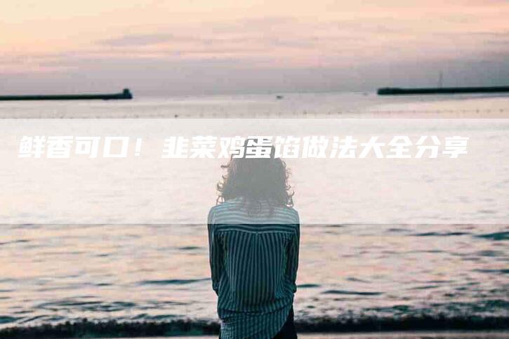 鲜香可口！韭菜鸡蛋馅做法大全分享-住家保姆月嫂服务_家政保洁钟点工家政服务_速上门月嫂网首页