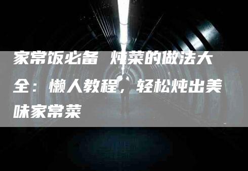家常饭必备 炖菜的做法大全：懒人教程，轻松炖出美味家常菜-住家保姆月嫂服务_家政保洁钟点工家政服务_速上门月嫂网首页