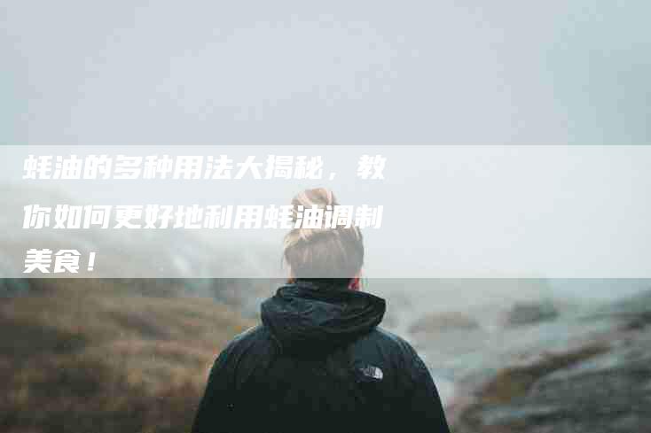蚝油的多种用法大揭秘，教你如何更好地利用蚝油调制美食！-住家保姆月嫂服务_家政保洁钟点工家政服务_速上门月嫂网首页