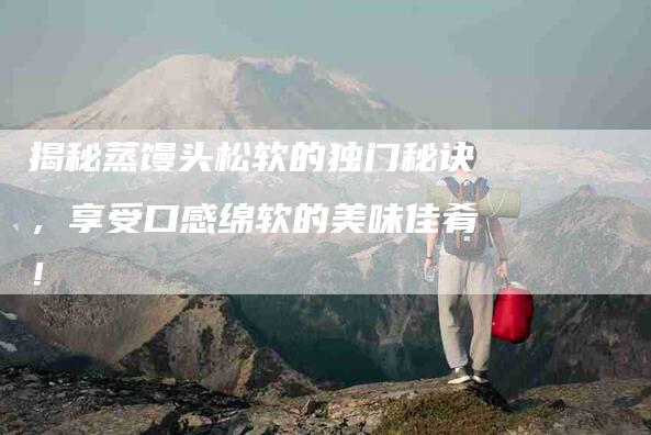 揭秘蒸馒头松软的独门秘诀，享受口感绵软的美味佳肴！-住家保姆月嫂服务_家政保洁钟点工家政服务_速上门月嫂网首页