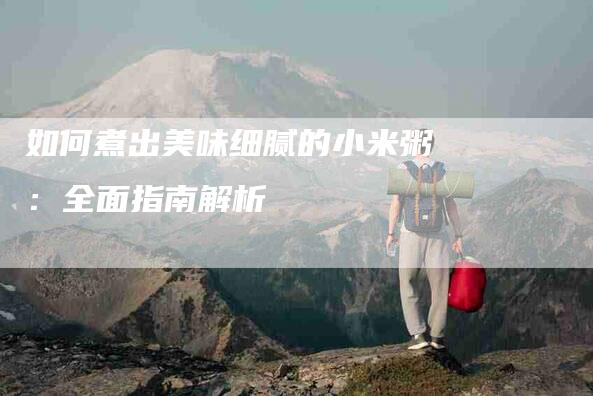 如何煮出美味细腻的小米粥：全面指南解析