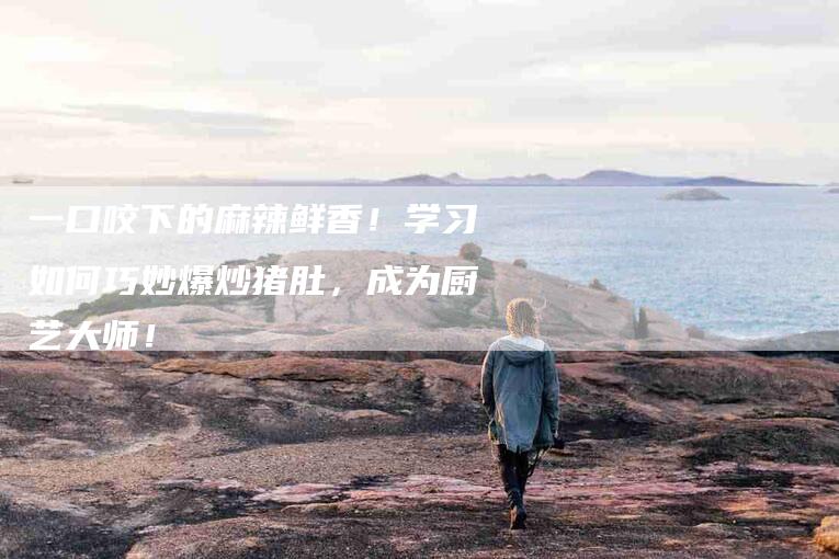 一口咬下的麻辣鲜香！学习如何巧妙爆炒猪肚，成为厨艺大师！