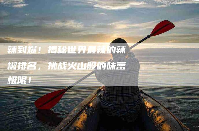辣到爆！揭秘世界最辣的辣椒排名，挑战火山般的味蕾极限！