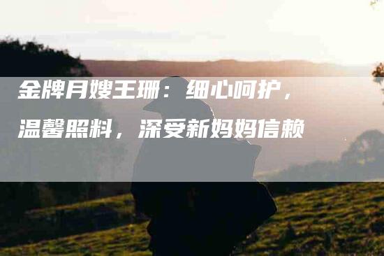 金牌月嫂王珊：细心呵护，温馨照料，深受新妈妈信赖