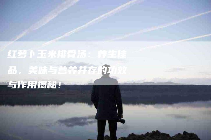 红萝卜玉米排骨汤：养生佳品，美味与营养并存的功效与作用揭秘！