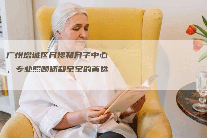 广州增城区月嫂和月子中心，专业照顾您和宝宝的首选