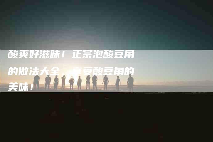 酸爽好滋味！正宗泡酸豆角的做法大全，享受酸豆角的美味！-住家保姆月嫂服务_家政保洁钟点工家政服务_速上门月嫂网首页