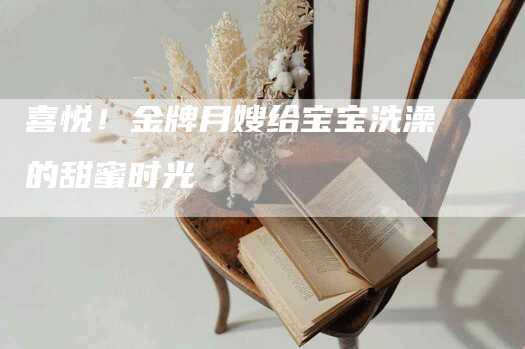 喜悦！金牌月嫂给宝宝洗澡的甜蜜时光