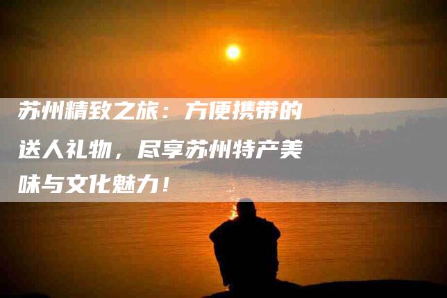 苏州精致之旅：方便携带的送人礼物，尽享苏州特产美味与文化魅力！-住家保姆月嫂服务_家政保洁钟点工家政服务_速上门月嫂网首页