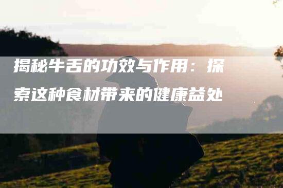 揭秘牛舌的功效与作用：探索这种食材带来的健康益处-住家保姆月嫂服务_家政保洁钟点工家政服务_速上门月嫂网首页