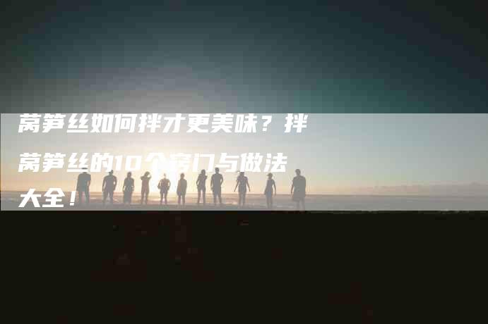 莴笋丝如何拌才更美味？拌莴笋丝的10个窍门与做法大全！-住家保姆月嫂服务_家政保洁钟点工家政服务_速上门月嫂网首页