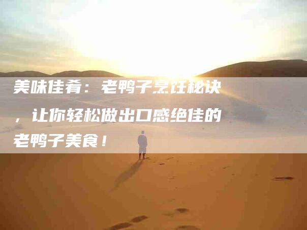 美味佳肴：老鸭子烹饪秘诀，让你轻松做出口感绝佳的老鸭子美食！-住家保姆月嫂服务_家政保洁钟点工家政服务_速上门月嫂网首页