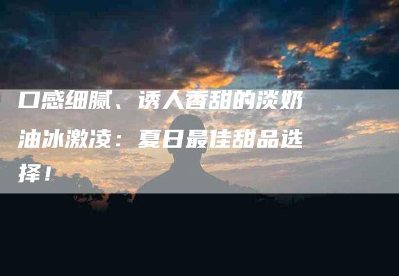 口感细腻、诱人香甜的淡奶油冰激凌：夏日最佳甜品选择！-住家保姆月嫂服务_家政保洁钟点工家政服务_速上门月嫂网首页