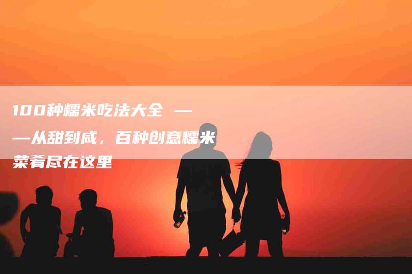 100种糯米吃法大全 ——从甜到咸,百种创意糯米菜肴尽在这里-住家保姆月嫂服务_家政保洁钟点工家政服务_速上门月嫂网首页