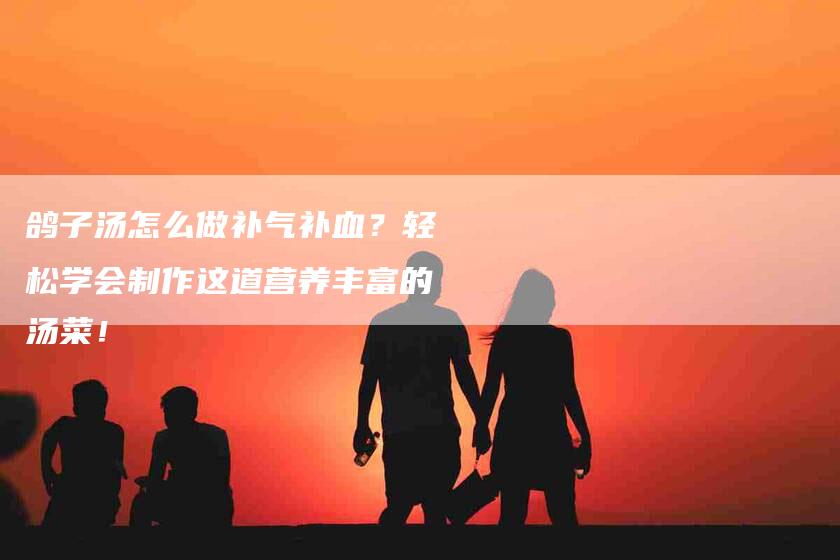 鸽子汤怎么做补气补血？轻松学会制作这道营养丰富的汤菜！-住家保姆月嫂服务_家政保洁钟点工家政服务_速上门月嫂网首页