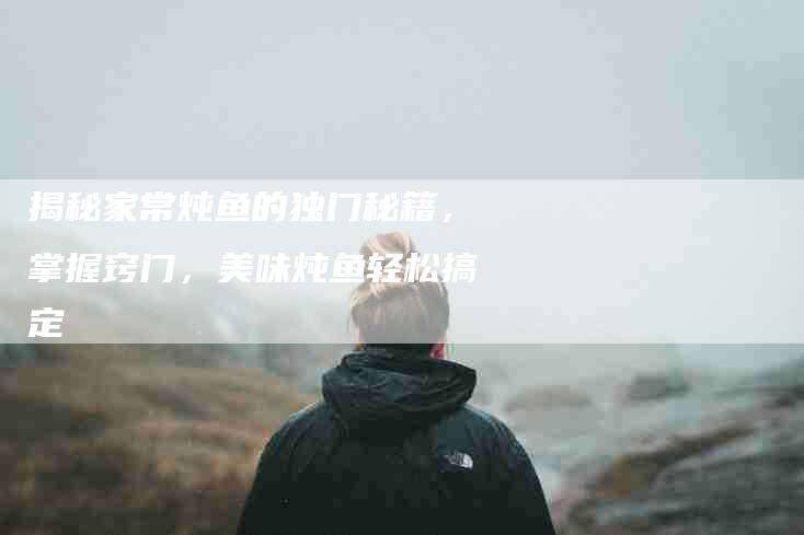 揭秘家常炖鱼的独门秘籍，掌握窍门，美味炖鱼轻松搞定-住家保姆月嫂服务_家政保洁钟点工家政服务_速上门月嫂网首页