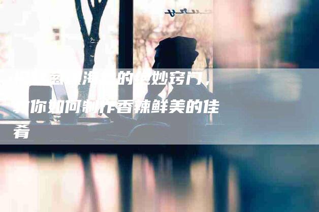 揭秘葱爆海参的绝妙窍门，教你如何制作香辣鲜美的佳肴-住家保姆月嫂服务_家政保洁钟点工家政服务_速上门月嫂网首页