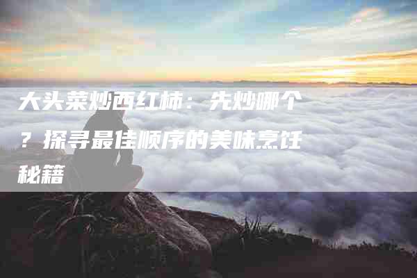 大头菜炒西红柿：先炒哪个？探寻最佳顺序的美味烹饪秘籍-住家保姆月嫂服务_家政保洁钟点工家政服务_速上门月嫂网首页