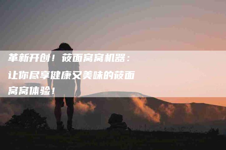 革新开创！莜面窝窝机器：让你尽享健康又美味的莜面窝窝体验！