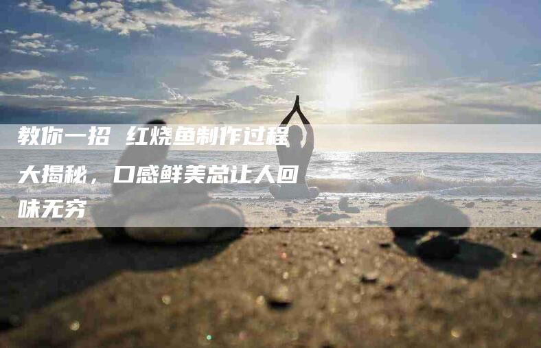 教你一招 红烧鱼制作过程大揭秘，口感鲜美总让人回味无穷-住家保姆月嫂服务_家政保洁钟点工家政服务_速上门月嫂网首页