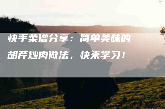 快手菜谱分享：简单美味的胡芹炒肉做法，快来学习！