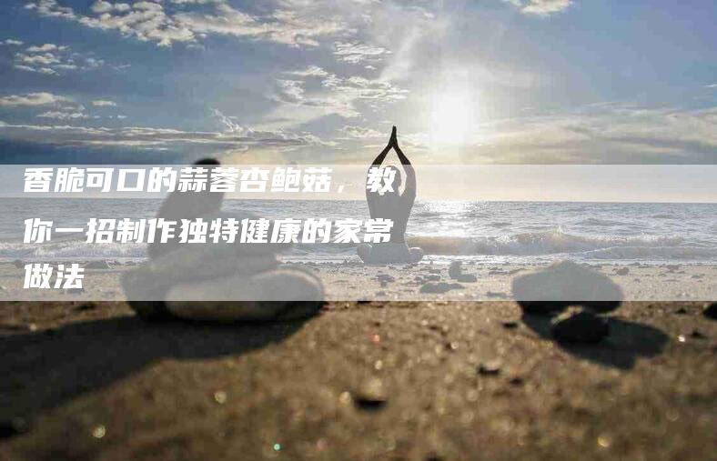 香脆可口的蒜蓉杏鲍菇，教你一招制作独特健康的家常做法-住家保姆月嫂服务_家政保洁钟点工家政服务_速上门月嫂网首页
