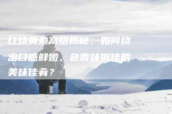 红烧黄鱼高招揭秘：如何烧出口感鲜嫩、色香味俱佳的美味佳肴？-住家保姆月嫂服务_家政保洁钟点工家政服务_速上门月嫂网首页