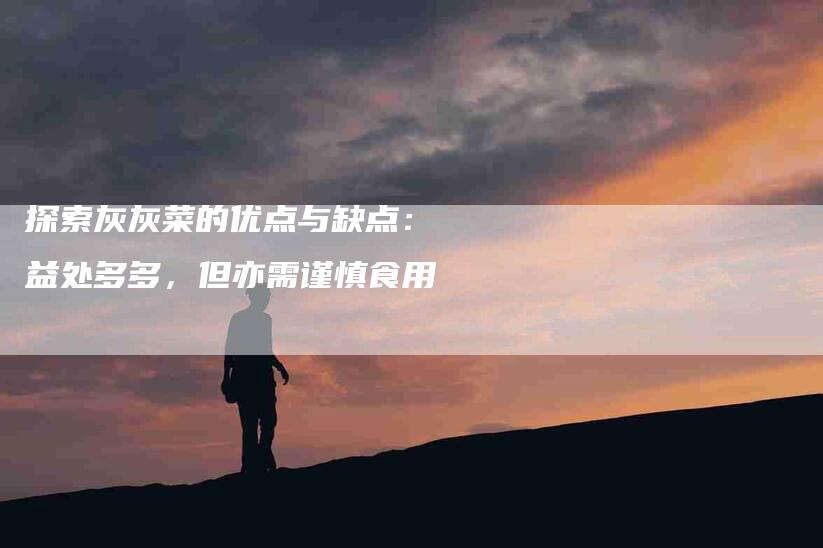 探索灰灰菜的优点与缺点：益处多多，但亦需谨慎食用-住家保姆月嫂服务_家政保洁钟点工家政服务_速上门月嫂网首页