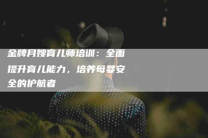 金牌月嫂育儿师培训：全面提升育儿能力，培养母婴安全的护航者-住家保姆月嫂服务_家政保洁钟点工家政服务_速上门月嫂网首页