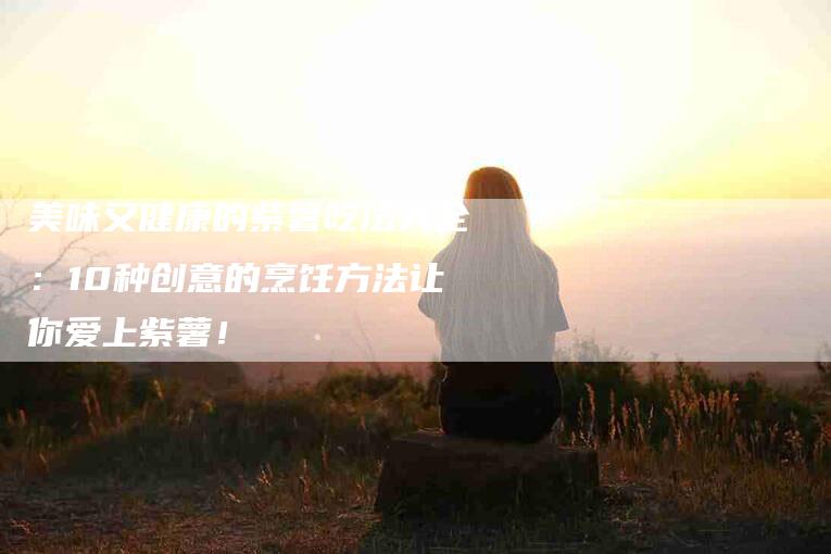 美味又健康的紫薯吃法大全：10种创意的烹饪方法让你爱上紫薯！