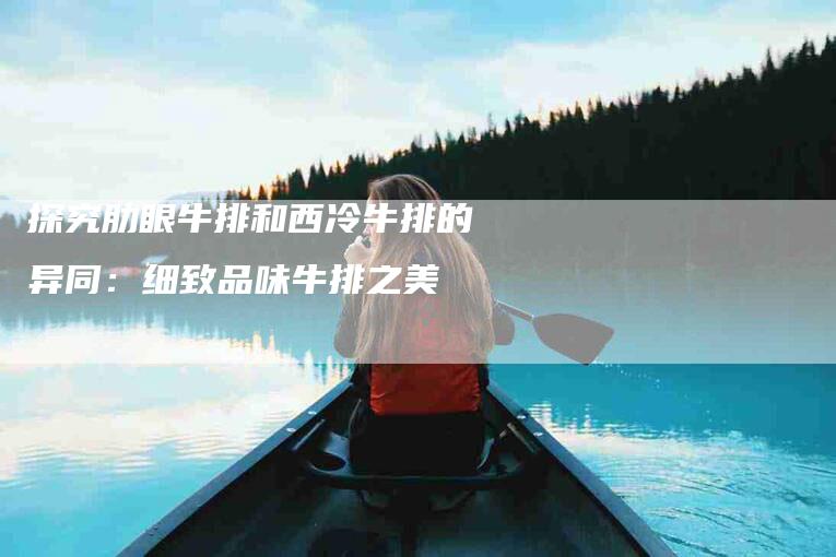 探究肋眼牛排和西冷牛排的异同：细致品味牛排之美-住家保姆月嫂服务_家政保洁钟点工家政服务_速上门月嫂网首页