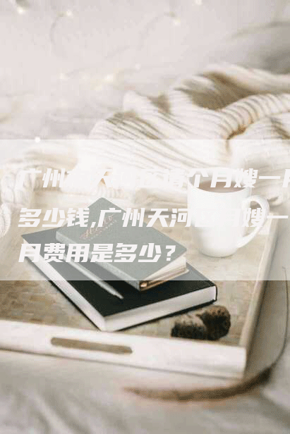 广州市天河区请个月嫂一月多少钱,广州天河区月嫂一月费用是多少？-住家保姆月嫂服务_家政保洁钟点工家政服务_速上门月嫂网首页