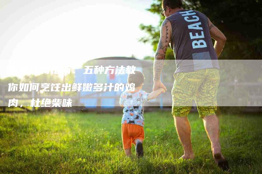 鸡肉炖制指南：五种方法教你如何烹饪出鲜嫩多汁的鸡肉，杜绝柴味
