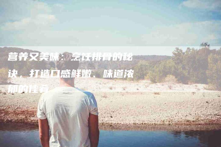 营养又美味：烹饪排骨的秘诀，打造口感鲜嫩、味道浓郁的佳肴